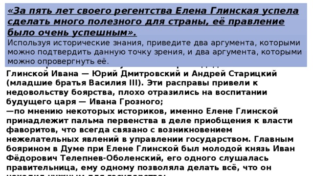 «За пять лет своего регентства Елена Глинская успела сделать много полезного для страны, её правление было очень успешным». Используя исторические знания, приведите два аргумента, которыми можно подтвердить данную точку зрения, и два аргумента, которыми можно опровергнуть её. 2)в опровержение, например: — были арестованы и погублены в тюрьме дядья сына Елены Глинской Ивана — Юрий Дмитровский и Андрей Старицкий (младшие братья Василия III). Эти расправы привели к недовольству боярства, плохо отразились на воспитании будущего царя — Ивана Грозного; — по мнению некоторых историков, именно Елене Глинской принадлежит пальма первенства в деле приобщения к власти фаворитов, что всегда связано с возникновением нежелательных явлений в управлении государством. Главным боярином в Думе при Елене Глинской был молодой князь Иван Фёдорович Телепнев-Оболенский, его одного слушалась правительница, ему одному позволяла делать всё, что он находил нужным для государства; — Елена Глинская не смогла обеспечить политическую устойчивость 