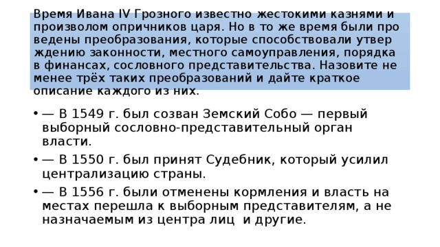 Время Ивана IV Гроз­но­го известно же­сто­ки­ми казнями и про­из­во­лом опричников царя. Но в то же время были про­ве­де­ны преобразования, ко­то­рые способствовали утвер­жде­нию законности, мест­но­го самоуправления, по­ряд­ка в финансах, со­слов­но­го представительства. На­зо­ви­те не менее трёх таких пре­об­ра­зо­ва­ний и дайте крат­кое описание каж­до­го из них. — В 1549 г. был со­зван Земский Собо — пер­вый выборный сословно-представительный орган власти. — В 1550 г. был при­нят Судебник, ко­то­рый усилил цен­тра­ли­за­цию страны. — В 1556 г. были от­ме­не­ны кормления и власть на ме­стах перешла к вы­бор­ным представителям, а не на­зна­ча­е­мым из цен­тра лиц и другие. 