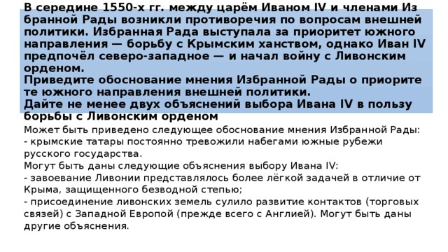В се­ре­ди­не 1550-х гг. между царём Ива­ном IV и чле­на­ми Из­бран­ной Рады воз­ник­ли про­ти­во­ре­чия по во­про­сам внеш­ней политики. Из­бран­ная Рада вы­сту­па­ла за при­о­ри­тет юж­но­го на­прав­ле­ния — борь­бу с Крым­ским ханством, од­на­ко Иван IV предпочёл северо-западное — и начал войну с Ли­вон­ским орденом.  Приведите обос­но­ва­ние мне­ния Из­бран­ной Рады о при­о­ри­те­те юж­но­го на­прав­ле­ния внеш­ней политики.  Дайте не менее двух объ­яс­не­ний вы­бо­ра Ивана IV в поль­зу борь­бы с Ли­вон­ским орденом Может быть при­ве­де­но следующее обос­но­ва­ние мнения Из­бран­ной Рады: - крымские та­та­ры постоянно тре­во­жи­ли набегами южные ру­бе­жи русского государства. Могут быть даны сле­ду­ю­щие объяснения вы­бо­ру Ивана IV: - завоевание Ли­во­нии представлялось более лёгкой за­да­чей в от­ли­чие от Крыма, за­щи­щен­но­го безводной степью; - присоединение ли­вон­ских земель су­ли­ло развитие кон­так­тов (торговых связей) с За­пад­ной Европой (прежде всего с Англией). Могут быть даны дру­гие объяснения. 