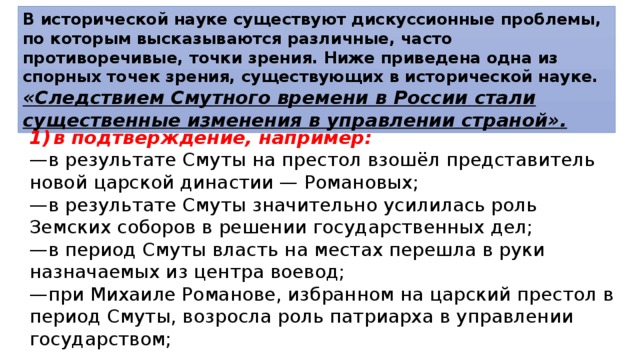 В исторической науке существуют дискуссионные проблемы, по которым высказываются различные, часто противоречивые, точки зрения. Ниже приведена одна из спорных точек зрения, существующих в исторической науке. «Следствием Смутного времени в России стали существенные изменения в управлении страной». 1)  в подтверждение, например: — в результате Смуты на престол взошёл представитель новой царской династии — Романовых; — в результате Смуты значительно усилилась роль Земских соборов в решении государственных дел; — в период Смуты власть на местах перешла в руки назначаемых из центра воевод; — при Михаиле Романове, избранном на царский престол в период Смуты, возросла роль патриарха в управлении государством; 
