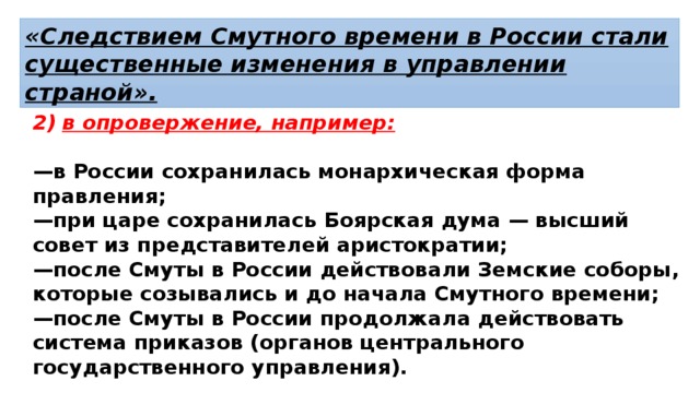 «Следствием Смутного времени в России стали существенные изменения в управлении страной». в опровержение, например:  — в России сохранилась монархическая форма правления; — при царе сохранилась Боярская дума — высший совет из представителей аристократии; — после Смуты в России действовали Земские соборы, которые созывались и до начала Смутного времени; — после Смуты в России продолжала действовать система приказов (органов центрального государственного управления). 