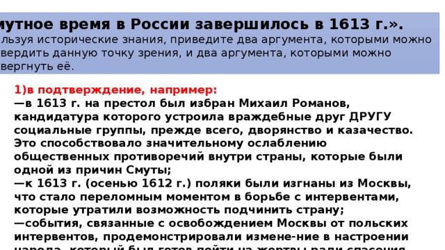 «Смутное время в России завершилось в 1613 г.». Используя исторические знания, приведите два аргумента, которыми можно подтвер­дить данную точку зрения, и два аргумента, которыми можно опровергнуть её. 1)в подтверждение, например: — в 1613 г. на престол был избран Михаил Романов, кандидатура которого устроила враждебные друг ДРУГУ социальные группы, прежде всего, дворянство и казачество. Это способствовало значительному ослаблению общественных противоречий внутри страны, которые были одной из причин Смуты; — к 1613 г. (осенью 1612 г.) поляки были изгнаны из Москвы, что стало переломным моментом в борьбе с интервентами, которые утратили возможность подчинить страну; — события, связанные с освобождением Москвы от польских интервентов, продемонстрировали измене-ние в настроении народа, который был готов пойти на жертвы ради спасения своей страны. Это свидетельствовало о завершении Смуты; 