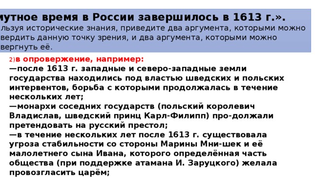«Смутное время в России завершилось в 1613 г.». Используя исторические знания, приведите два аргумента, которыми можно подтвер­дить данную точку зрения, и два аргумента, которыми можно опровергнуть её. 2) в опровержение, например: — после 1613 г. западные и северо-западные земли государства находились под властью шведских и польских интервентов, борьба с которыми продолжалась в течение нескольких лет; — монархи соседних государств (польский королевич Владислав, шведский принц Карл-Филипп) про-должали претендовать на русский престол; — в течение нескольких лет после 1613 г. существовала угроза стабильности со стороны Марины Мни-шек и её малолетнего сына Ивана, которого определённая часть общества (при поддержке атамана И. Заруцкого) желала провозгласить царём; — в стране продолжались казацкие восстания (движение казаков под руководством атамана Баловня продолжалось до 1615 г.). 