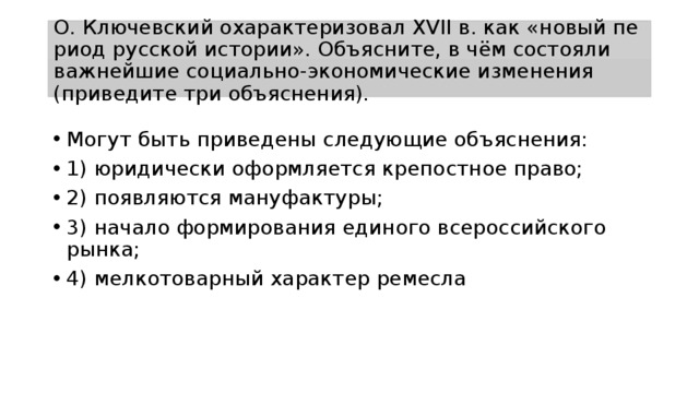 О. Клю­чев­ский охарактеризовал XVII в. как «новый пе­ри­од русской истории». Объясните, в чём со­сто­я­ли важнейшие социально-экономические из­ме­не­ния (приведите три объяснения). Могут быть при­ве­де­ны следующие объяснения: 1) юри­ди­че­ски оформляется кре­пост­ное право; 2) по­яв­ля­ют­ся мануфактуры; 3) на­ча­ло формирования еди­но­го всероссийского рынка; 4) мел­ко­то­вар­ный характер ремесла 