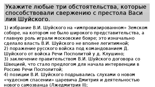 Укажите любые три обстоятельства, ко­то­рые спо­соб­ство­ва­ли свер­же­нию с пре­сто­ла Ва­си­лия Шуйского. 1) избрание В.И. Шуйского на «импровизированном» Земском соборе, на котором не было широкого представительства, а главную роль играли московские бояре; это изначально сделало власть В.И. Шуйского не вполне легитимной; 2) поражение русского войска под командованием Д. Шуйского от войска Речи Посполитой у д. Клушино; 3) заключение правительством В.И. Шуйского договора со Швецией, что стало предлогом для начала интервенции в Россию Речи Посполитой; 4) позиции В.И. Шуйского подрывались слухами о новом «чудесном спасении» царевича Дмитрия и деятельностью нового самозванца (Лжедмитрия II); 5) позиции В.И.Шуйского ослабило восстание под предводительством И. И. Болотникова. 