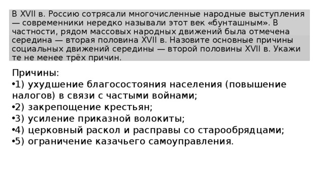 В XVII в. Рос­сию сотрясали мно­го­чис­лен­ные народные вы­ступ­ле­ния — со­вре­мен­ни­ки нередко на­зы­ва­ли этот век «бунташным». В частности, рядом мас­со­вых народных дви­же­ний была от­ме­че­на середина — вторая по­ло­ви­на XVII в. На­зо­ви­те основные при­чи­ны социальных дви­же­ний середины — второй по­ло­ви­ны XVII в. Ука­жи­те не менее трёх причин. Причины: 1) ухуд­ше­ние благосостояния на­се­ле­ния (повышение налогов) в связи с ча­сты­ми войнами; 2) за­кре­по­ще­ние крестьян; 3) уси­ле­ние приказной волокиты; 4) цер­ков­ный раскол и рас­пра­вы со старообрядцами; 5) огра­ни­че­ние казачьего самоуправления. 