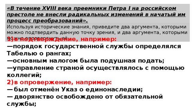 «В течение XVIII века преемники Петра I на российском престоле не внесли радикальных изменений в начатый им процесс преобразований». Используя исторические знания, приведите два аргумента, которыми можно подтвердить данную точку зрения, и два аргумента, которыми можно опровергнуть её.  1)  в подтверждение, например: — порядок государственной службы определялся Табелью о рангах; — основным налогом была подушная подать; — управление страной осуществлялось с помощью коллегий; 2)  в опровержение, например: —  был отменён Указ о единонаследии; —  дворянство освобождено от обязательной службы; —  изменён порядок престолонаследия. 