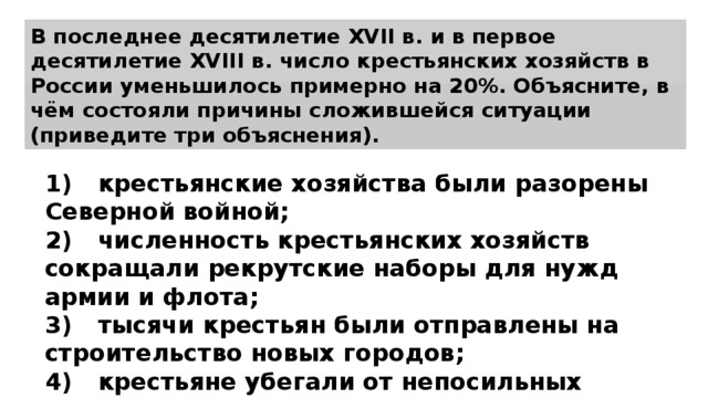 В последнее десятилетие XVII в. и в первое десятилетие XVIII в. число крестьянских хозяйств в России уменьшилось примерно на 20%. Объясните, в чём состояли причины сложившейся ситуации (приведите три объяснения). 1)  крестьянские хозяйства были разорены Северной войной; 2)  численность крестьянских хозяйств сокращали рекрутские наборы для нужд армии и флота; 3)  тысячи крестьян были отправлены на строительство новых городов; 4)  крестьяне убегали от непосильных налогов. 