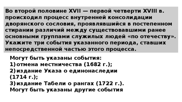 Во второй половине XVII — первой четверти XVIII в. происходил процесс внутренней консолидации дворянского сословия, проявлявшийся в постепенном стирании различий между существовавшими ранее основными группами служилых людей «по отечеству». Укажите три события указанного периода, ставших непосредственной частью этого процесса. Могут быть указаны события: 1)  отмена местничества (1682 г.); 2)  издание Указа о единонаследии (1714 г.); 3)  издание Табели о рангах (1722 г.). Могут быть указаны другие события 