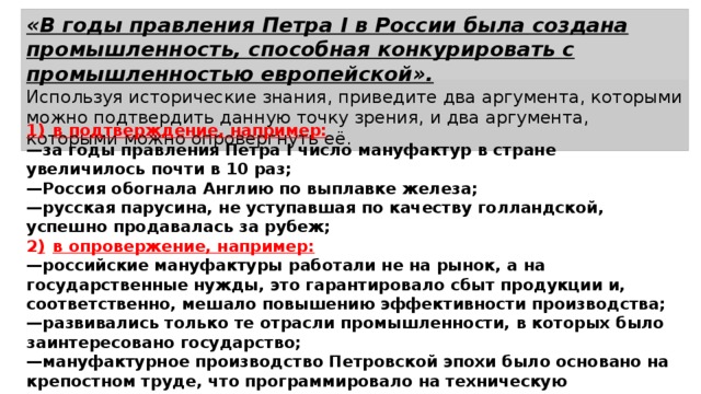 «В годы правления Петра I в России была создана промышленность, способная конкурировать с промышленностью европейской». Используя исторические знания, приведите два аргумента, которыми можно подтвердить данную точку зрения, и два аргумента, которыми можно опровергнуть её. 1)  в подтверждение, например: — за годы правления Петра I число мануфактур в стране увеличилось почти в 10 раз; — Россия обогнала Англию по выплавке железа; — русская парусина, не уступавшая по качеству голландской, успешно продавалась за рубеж; 2 )  в опровержение, например: — российские мануфактуры работали не на рынок, а на государственные нужды, это гарантировало сбыт продукции и, соответственно, мешало повышению эффективности производства; — развивались только те отрасли промышленности, в которых было заинтересовано государство; — мануфактурное производство Петровской эпохи было основано на крепостном труде, что программировало на техническую отсталость. 