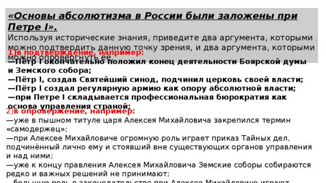 «Основы абсолютизма в России были заложены при Петре I». Используя исторические знания, приведите два аргумента, которыми можно подтвердить данную точку зрения, и два аргумента, которыми можно опровергнуть её. 1)в подтверждение, например: — Пётр I окончательно положил конец деятельности Боярской думы и Земского собора; — Пётр I, создав Святейший синод, подчинил церковь своей власти; — Пётр I создал регулярную армию как опору абсолютной власти; — при Петре I складывается профессиональная бюрократия как основа управления страной; 2) в опровержение, например: — уже в пышном титуле царя Алексея Михайловича закрепился термин «самодержец»; — при Алексее Михайловиче огромную роль играет приказ Тайных дел, подчинённый лично ему и стоявший вне существующих органов управления и над ними; — уже к концу правления Алексея Михайловича Земские соборы собираются редко и важных решений не принимают; — большую роль в законодательстве при Алексее Михайловиче играют «именные» указы, изданные им без обсуждения с Боярской думой. 