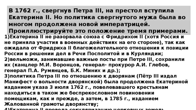 В 1762 г., свергнув Петра III, на престол вступила Екатерина II. Но политика свергнутого мужа была во многом продолжена новой императрицей. Проиллюстрируйте это положение тремя примерами. 1)Екатерина II не разорвала союза с Фридрихом II (хотя Россия и не приняла участия в военных действиях на его стороне), так как ожидала от Фридриха II благожелательного отношения к позиции России в решении дел в Речи Посполитой и в Курляндии; 2)вельможи, занимавшие важные посты при Петре III, сохранили их (канцлер М.И. Воронцов, генерал- прокурор А.И. Глебов, генерал П.А. Румянцев, Б.К. Миних и др.); 3)политика Петра III по отношению к дворянам (Пётр III издал Манифест о вольности дворянской) была продолжена Екатериной изданием указа 3 июля 1762 г., повелевавшего крестьянам находиться в таком же беспрекословном повиновении помещикам, как и прежде, а затем, в 1785 г., изданием Жалованной грамоты дворянству; 4)Екатерина II провела секуляризацию церковных земель, начатую Петром III; 5)Екатерина II оставила в силе указ Петра III о запрещении владельцам мануфактур покупать крестьян. 
