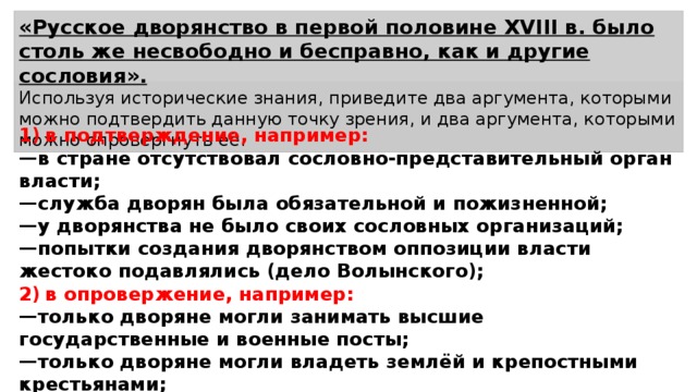 «Русское дворянство в первой половине XVIII в. было столь же несвободно и бесправно, как и другие сословия». Используя исторические знания, приведите два аргумента, которыми можно подтвердить данную точку зрения, и два аргумента, которыми можно опровергнуть её. 1)  в подтверждение, например: — в стране отсутствовал сословно-представительный орган власти; — служба дворян была обязательной и пожизненной; — у дворянства не было своих сословных организаций; — попытки создания дворянством оппозиции власти жестоко подавлялись (дело Волынского); 2)  в опровержение, например: — только дворяне могли занимать высшие государственные и военные посты; — только дворяне могли владеть землёй и крепостными крестьянами; — для дворянских детей создаются привилегированное учебные заведения. 
