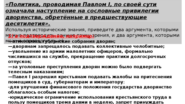 «Политика, проводимая Павлом I, по своей сути означала наступление на сословные привилегии дворянства, обретённые в предшествующие десятилетия». Используя исторические знания, приведите два аргумента, которыми можно подтвердить данную точку зрения, и два аргумента, которыми можно опровергнуть её. 1) в подтверждение, например: — отменялись губернские собрания дворян; — дворянам запрещалось подавать коллективные челобитные; — увольнение из армии малолетних офицеров, формально числившихся на службе, прекращение практики долгосрочных отпусков; — за уголовные преступления дворян можно было подвергать телесным наказаниям; — Павел I разрешил крестьянам подавать жалобы на притеснения помещиков в суд, губернаторам и императору ; -для улучшения финансового положения государства дворянство облагалось особым налогом; -юридическое ограничение использования крестьянского труда в пользу помещиков тремя днями в не­делю, запрет принуждать крестьян к работе на помещика по воскресеньям (Указ о трёхдневной барщине); 