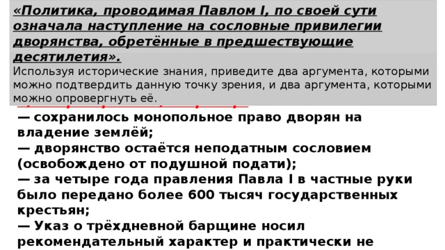 «Политика, проводимая Павлом I, по своей сути означала наступление на сословные привилегии дворянства, обретённые в предшествующие десятилетия». Используя исторические знания, приведите два аргумента, которыми можно подтвердить данную точку зрения, и два аргумента, которыми можно опровергнуть её. 2) в опровержение, например: —  сохранилось монопольное право дворян на владение землёй; —  дворянство остаётся неподатным сословием (освобождено от подушной подати); —  за четыре года правления Павла I в частные руки было передано более 600 тысяч государственных крестьян; —  Указ о трёхдневной барщине носил рекомендательный характер и практически не соблюдался. 