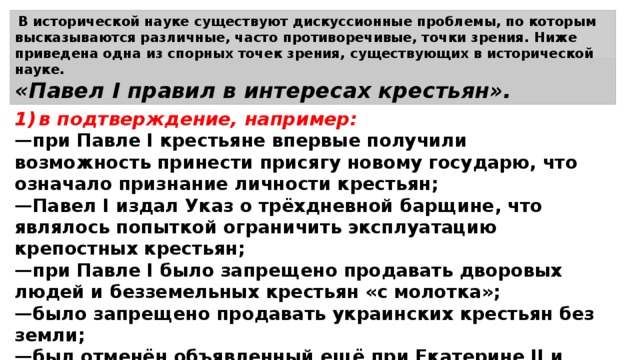 В исторической науке существуют дискуссионные проблемы, по которым высказываются различные, часто противоречивые, точки зрения. Ниже приведена одна из спорных точек зрения, существующих в исторической науке. «Павел I правил в интересах крестьян». 1)  в подтверждение, например: — при Павле I крестьяне впервые получили возможность принести присягу новому государю, что означало признание личности крестьян; — Павел I издал Указ о трёхдневной барщине, что являлось попыткой ограничить эксплуатацию крепостных крестьян; — при Павле I было запрещено продавать дворовых людей и безземельных крестьян «с молотка»; — было запрещено продавать украинских крестьян без земли; — был отменён объявленный ещё при Екатерине II и чрезвычайно обременительный рекрутский набор; — с крестьян была снята недоимка в подушном сборе; 