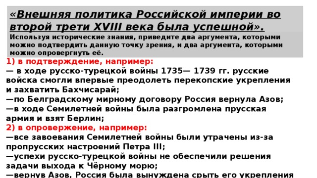 «Внешняя политика Российской империи во второй трети XVIII века была успешной». Используя исторические знания, приведите два аргумента, которыми можно подтвердить данную точку зрения, и два аргумента, которыми можно опровергнуть её. 1) в подтверждение, например: — в ходе русско-турецкой войны 1735— 1739 гг. русские войска смогли впервые преодолеть перекопские укрепления и захватить Бахчисарай; — по Белградскому мирному договору Россия вернула Азов; — в ходе Семилетней войны была разгромлена прусская армия и взят Берлин; 2) в опровержение, например: — все завоевания Семилетней войны были утрачены из-за пропрусских настроений Петра III; — успехи русско-турецкой войны не обеспечили решения задачи выхода к Чёрному морю; — вернув Азов, Россия была вынуждена срыть его укрепления и не получила права иметь флот на Азовском море. 