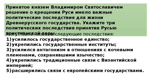 Принятое князем Владимиром Святославичем решение о крещении Руси имело важные политические последствия для жизни Древнерусского государства. Укажите три политических последствия принятия Русью христианской веры. Могут быть названы следующие последствия: 1)  усилилось государственное единство; 2)  укрепились государственные институты; 3)  усилился антагонизм в отношениях с кочевыми племенами, сохранявшими язычество; 4)  укрепились традиционные связи с Византийской империей; 5)  расширились связи с европейскими государствами. 