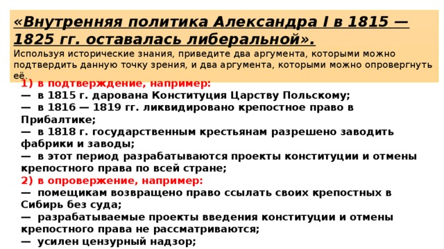 «Внутренняя политика Александра I в 1815 — 1825 гг. оставалась либеральной». Используя исторические знания, приведите два аргумента, которыми можно подтвердить данную точку зрения, и два аргумента, которыми можно опровергнуть её. 1)  в подтверждение, например: —  в 1815 г. дарована Конституция Царству Польскому; —  в 1816 — 1819 гг. ликвидировано крепостное право в Прибалтике; —  в 1818 г. государственным крестьянам разрешено заводить фабрики и заводы; —  в этот период разрабатываются проекты конституции и отмены крепостного права по всей стране; 2)  в опровержение, например: —  помещикам возвращено право ссылать своих крепостных в Сибирь без суда; —  разрабатываемые проекты введения конституции и отмены крепостного права не рассматриваются; —  усилен цензурный надзор; —  преследуется вольномыслие в университетах; —  массово создаются военные поселения. 
