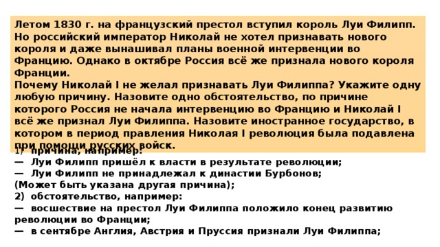 Летом 1830 г. на французский престол вступил король Луи Филипп. Но российский император Николай не хотел признавать нового короля и даже вынашивал планы военной интервенции во Францию. Однако в октябре Россия всё же признала нового короля Франции. Почему Николай I не желал признавать Луи Филиппа? Укажите одну любую причину. Назовите одно обстоятельство, по причине которого Россия не начала интервенцию во Францию и Николай I всё же признал Луи Филиппа. Назовите иностранное государство, в котором в период правления Николая I революция была подавлена при помощи русских войск. 1)  причина, например: —  Луи Филипп пришёл к власти в результате революции; —  Луи Филипп не принадлежал к династии Бурбонов; (Может быть указана другая причина); 2)  обстоятельство, например: —  восшествие на престол Луи Филиппа положило конец развитию революции во Франции; —  в сентябре Англия, Австрия и Пруссия признали Луи Филиппа; 