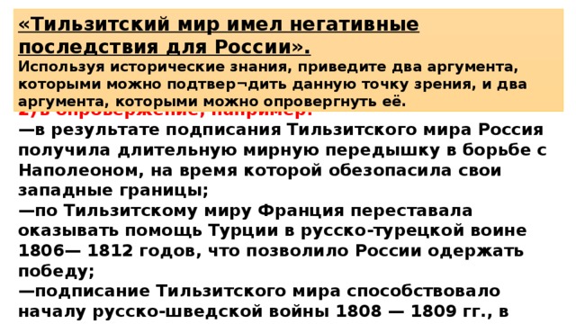 «Тильзитский мир имел негативные последствия для России». Используя исторические знания, приведите два аргумента, которыми можно подтвер¬дить данную точку зрения, и два аргумента, которыми можно опровергнуть её. 2)  в опровержение, например: — в результате подписания Тильзитского мира Россия получила длительную мирную передышку в борьбе с Наполеоном, на время которой обезопасила свои западные границы; — по Тильзитскому миру Франция переставала оказывать помощь Турции в русско-турецкой воине 1806— 1812 годов, что позволило России одержать победу; — подписание Тильзитского мира способствовало началу русско-шведской войны 1808 — 1809 гг., в результате которой к России была присоединена Финляндия. 