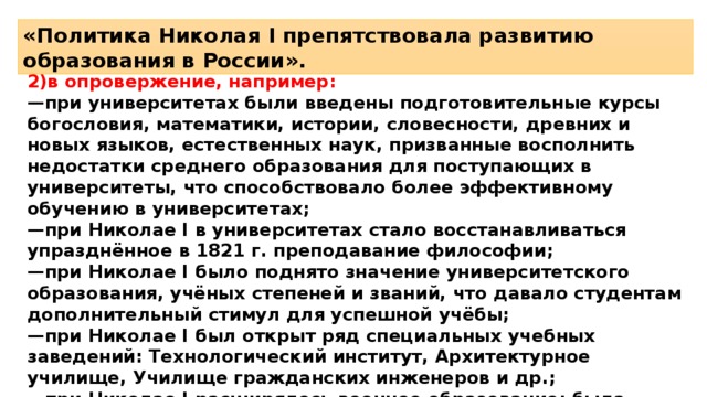 «Политика Николая I препятствовала развитию образования в России». 2)в опровержение, например: — при университетах были введены подготовительные курсы богословия, математики, истории, словесности, древних и новых языков, естественных наук, призванные восполнить недостатки среднего образования для поступающих в университеты, что способствовало более эффективному обучению в университетах; — при Николае I в университетах стало восстанавливаться упразднённое в 1821 г. преподавание философии; — при Николае I было поднято значение университетского образования, учёных степеней и званий, что давало студентам дополнительный стимул для успешной учёбы; — при Николае I был открыт ряд специальных учебных заведений: Технологический институт, Архитектурное училище, Училище гражданских инженеров и др.; — при Николае I расширялось военное образование: была учреждена Военно-морская академия в Петербурге, открыты новые кадетские корпуса. 