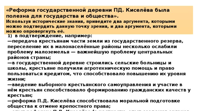 «Реформа государственной деревни ПД. Киселёва была полезна для государства и общества». Используя исторические знания, приведите два аргумента, которыми можно подтвердить данную точку зрения, и два аргумента, которыми можно опровергнуть её. 1)  в подтверждение, например: — передача крестьянам части земли из государственного резерва, переселение их в малонаселённые районы несколько ослабили проблему малоземелья — важнейшую проблему центральных районов страны; — в государственной деревне строились сельские больницы и школы, крестьяне получили агротехническую помощь и право пользоваться кредитом, что способствовало повышению их уровня жизни; — введение выборного крестьянского самоуправления и участие в нём крестьян способствовало формированию гражданских качеств у крестьян; — реформа П.Д. Киселёва способствовала моральной подготовке общества к отмене крепостного права; — опыт реформы П.Д. Киселёва (в частности, опыт создания органов крестьянского самоуправления) был использован при проведении крестьянской реформы 1861 г.; 