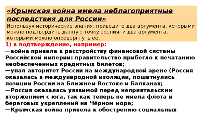 «Крымская война имела неблагоприятные последствия для России» Используя исторические знания, приведите два аргумента, которыми можно подтвердить данную точку зрения, и два аргумента, которыми можно опровергнуть её. 1) в подтверждение, например: — война привела к расстройству финансовой системы Российской империи: правительство прибегло к печатанию необеспеченных кредитных билетов; — упал авторитет России на международной арене (Россия оказалась в международной изоляции, пошатнулись позиции России на Ближнем Востоке и Балканах; — Россия оказалась уязвимой перед неприятельским вторжением с юга, так как теперь не имела флота и береговых укреплений на Чёрном море; — Крымская война привела к обострению социальных противоречий в России; 