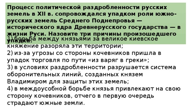 Процесс политической раздробленности русских земель в XII в. сопровождался упадком роли южно-русских земель Среднего Поднепровья — исторического ядра Древнерусского государства — в жизни Руси. Назовите три причины произошедшего упадка. 1)  борьба между князьями за великое киевское княжение разоряла эти территории; 2)  из-за угрозы со стороны кочевников пришла в упадок торговля по пути «из варяг в греки»; 3)  в условиях раздробленности разрушается система оборонительных линий, созданных князем Владимиром для защиты этих земель; 4)  в междоусобной борьбе князья привлекают на свою сторону кочевников, отчего в первую очередь страдают южные земли. 