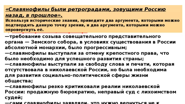 «Славянофилы были ретроградами, зовущими Россию назад, в прошлое». Используя исторические знания, приведите два аргумента, которыми можно подтвердить данную точку зрения, и два аргумента, которыми можно опровергнуть её. 2)  в опровержение, например: — требование созыва совещательного представительного органа — Земского собора, в условиях существования в России абсолютной монархии, было прогрессивным; — славянофилы выступали за отмену крепостного права, что было необходимо для успешного развития страны; — славянофилы выступали за свободу слова и печати, которая отсутствовала в николаевской России, но была необходима для развития социально-политической сферы жизни общества; — славянофилы резко критиковали реалии николаевской России: продажную бюрократию, неправый суд с лихоимством судей; — сами славянофилы заявляли, что нужно вернуться не к состоянию древней России (это значило бы окостенение, застой), а к пути древней России. 