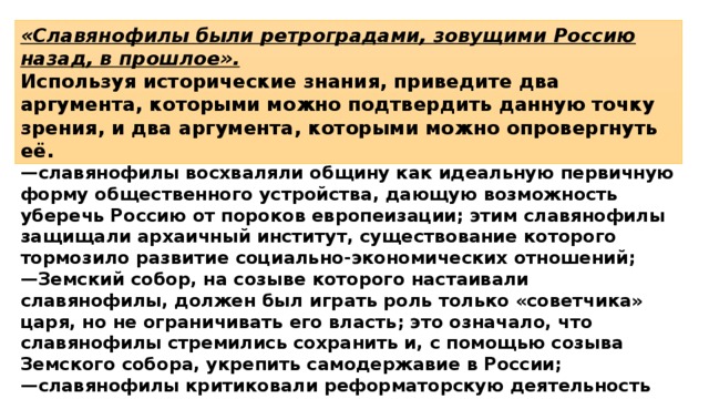 «Славянофилы были ретроградами, зовущими Россию назад, в прошлое». Используя исторические знания, приведите два аргумента, которыми можно подтвердить данную точку зрения, и два аргумента, которыми можно опровергнуть её. 1)  в подтверждение, например: — славянофилы восхваляли общину как идеальную первичную форму общественного устройства, дающую возможность уберечь Россию от пороков европеизации; этим славянофилы защищали архаичный институт, существование которого тормозило развитие социально-экономических отношений; — Земский собор, на созыве которого настаивали славянофилы, должен был играть роль только «советчика» царя, но не ограничивать его власть; это означало, что славянофилы стремились сохранить и, с помощью созыва Земского собора, укрепить самодержавие в России; — славянофилы критиковали реформаторскую деятельность Петра I за то, что он попытался направить развитие России по европейскому пути; 