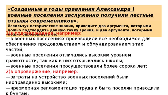 «Созданные в годы правления Александра I военные поселения заслуженно получили лестные отзывы современников». Используя исторические знания, приведите два аргумента, которыми можно подтвердить данную точку зрения, и два аргумента, которыми можно опровергнуть её. 1)в подтверждение, например: — в военных поселениях производили всё необходимое для обеспечения продовольствием и обмундированием этих частей; — военные поселения отличались высоким уровнем грамотности, так как в них открывались школы; — военные поселения просуществовали более сорока лет; 2)в опровержение, например: — затраты на устройство военных поселений были неоправданно высокими; — чрезмерная регламентация труда и быта поселян приводила к бунтам; — устройство военных поселений сопровождалось хищениями и злоупотреблениями 