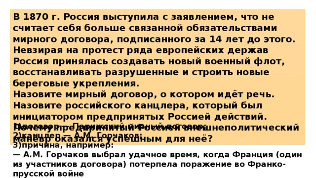 В 1870 г. Россия выступила с заявлением, что не считает себя больше связанной обязательствами мирного договора, подписанного за 14 лет до этого. Невзирая на протест ряда европейских держав Россия принялась создавать новый военный флот, восстанавливать разрушенные и строить новые береговые укрепления. Назовите мирный договор, о котором идёт речь. Назовите российского канцлера, который был инициатором предпринятых Россией действий. Почему предпринятый Россией внешнеполитический манёвр оказался успешным для неё? 1)договор — Парижский мирный договор; 2)канцлер — А.М. Горчаков; 3)причина, например: — А.М. Горчаков выбрал удачное время, когда Франция (один из участников договора) потерпела поражение во Франко-прусской войне 