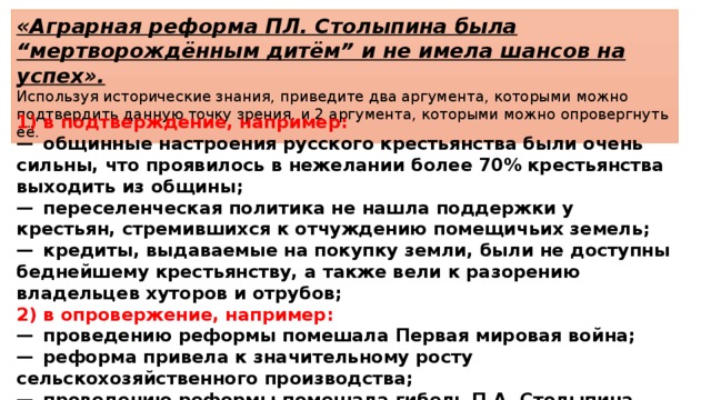 «Аграрная реформа ПЛ. Столыпина была “мертворождённым дитём” и не имела шансов на успех». Используя исторические знания, приведите два аргумента, которыми можно подтвердить данную точку зрения, и 2 аргумента, которыми можно опровергнуть её. 1)  в подтверждение, например: —  общинные настроения русского крестьянства были очень сильны, что проявилось в нежелании более 70% крестьянства выходить из общины; —  переселенческая политика не нашла поддержки у крестьян, стремившихся к отчуждению помещичьих земель; —  кредиты, выдаваемые на покупку земли, были не доступны беднейшему крестьянству, а также вели к разорению владельцев хуторов и отрубов; 2)  в опровержение, например: —  проведению реформы помешала Первая мировая война; —  реформа привела к значительному росту сельскохозяйственного производства; —  проведению реформы помешала гибель П.А. Столыпина. 