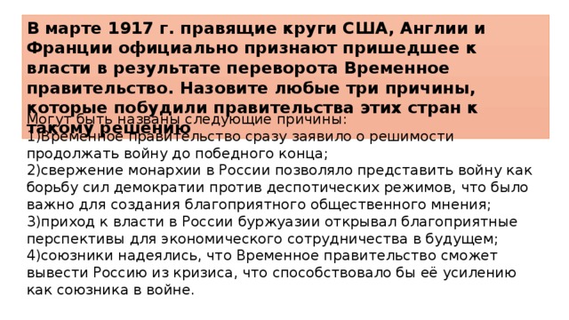 В марте 1917 г. правящие круги США, Англии и Франции официально признают пришедшее к власти в результате переворота Временное правительство. Назовите любые три причины, которые побудили правительства этих стран к такому решению Могут быть названы следующие причины: 1)Временное правительство сразу заявило о решимости продолжать войну до победного конца; 2)свержение монархии в России позволяло представить войну как борьбу сил демократии против деспотических режимов, что было важно для создания благоприятного общественного мнения; 3)приход к власти в России буржуазии открывал благоприятные перспективы для экономического сотрудничества в будущем; 4)союзники надеялись, что Временное правительство сможет вывести Россию из кризиса, что способствовало бы её усилению как союзника в войне. 