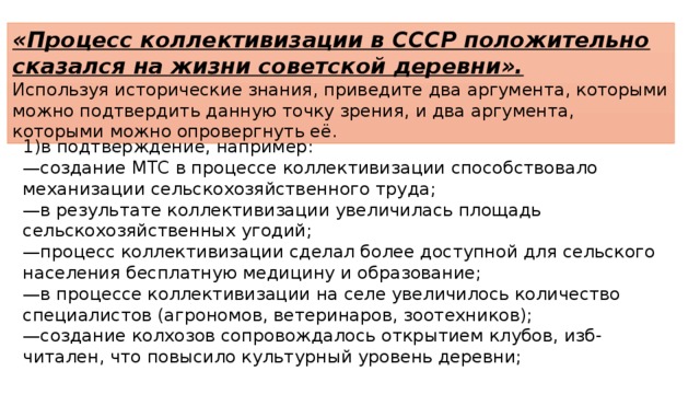 «Процесс коллективизации в СССР положительно сказался на жизни советской деревни». Используя исторические знания, приведите два аргумента, которыми можно подтвердить данную точку зрения, и два аргумента, которыми можно опровергнуть её. 1)в подтверждение, например: — создание МТС в процессе коллективизации способствовало механизации сельскохозяйственного труда; — в результате коллективизации увеличилась площадь сельскохозяйственных угодий; — процесс коллективизации сделал более доступной для сельского населения бесплатную медицину и образование; — в процессе коллективизации на селе увеличилось количество специалистов (агрономов, ветеринаров, зоотехников); — создание колхозов сопровождалось открытием клубов, изб-читален, что повысило культурный уровень деревни; 