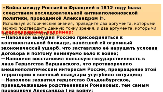 «Война между Россией и Францией в 1812 году была следствием последовательной антинаполеоновской политики, проводимой Александром I». Используя исторические знания, приведите два аргумента, которыми можно подтвердить данную точку зрения, и два аргумента, которыми можно опровергнуть её. в опровержение, например: — Наполеон вынудил Россию присоединиться к континентальной блокаде, нанёсшей ей огромный экономический ущерб, что заставляло её нарушать условия договора и поэтому неминуемо вело к войне; — Наполеон восстановил польскую государственность в лице Герцогства Варшавского, что противоречило внешнеполитическим интересам России, превращение этой территории в военный плацдарм усугубило ситуацию; — Наполеон захватил герцогство Ольденбургское, принадлежавшее родственникам Романовых, тем самым провоцируя Александра I на войну; — Россия была препятствием на пути Наполеона к мировому господству. 
