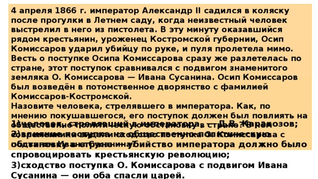 4 апреля 1866 г. император Александр II садился в коляску после прогулки в Летнем саду, когда неизвестный человек выстрелил в него из пистолета. В эту минуту оказавшийся рядом крестьянин, уроженец Костромской губернии, Осип Комиссаров ударил убийцу по руке, и пуля пролетела мимо. Весть о поступке Осипа Комиссарова сразу же разлетелась по стране, этот поступок сравнивался с подвигом знаменитого земляка О. Комиссарова — Ивана Сусанина. Осип Комиссаров был возведён в потомственное дворянство с фамилией Комиссаров-Костромской. Назовите человека, стрелявшего в императора. Как, по мнению покушавшегося, его поступок должен был повлиять на общественно-политическую обстановку в стране? В чём современники видели сходство поступка О. Комиссарова с подвигом Ивана Суса­нина? 1)человек, стрелявший в императора, — Д.В. Каракозов; 2)влияние поступка на общественно-политическую обстановку в стране — убийство императора должно было спровоцировать крестьянскую революцию; 3)сходство поступка О. Комиссарова с подвигом Ивана Сусанина — они оба спасли царей. 