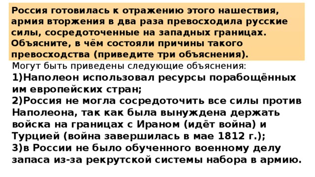 Россия готовилась к отражению этого нашествия, армия вторжения в два раза превосходила русские силы, сосредоточенные на западных границах. Объясните, в чём состояли причины такого превосходства (приведите три объяснения). Могут быть приведены следующие объяснения: 1)Наполеон использовал ресурсы порабощённых им европейских стран; 2)Россия не могла сосредоточить все силы против Наполеона, так как была вынуждена держать войска на границах с Ираном (идёт война) и Турцией (война завершилась в мае 1812 г.); 3)в России не было обученного военному делу запаса из-за рекрутской системы набора в армию. 