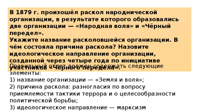 В 1879 г. произошёл раскол народнической организации, в результате которого образовались две организации — «Народная воля» и «Чёрный передел». Укажите название расколовшейся организации. В чём состояла причина раскола? Назовите идеологическое направление организации, созданной через четыре года по инициативе участников «Чёрного передела». Правильный ответ должен содержать следующие элементы: 1)  название организации — «Земля и воля»; 2)  причина раскола: разногласия по вопросу приемлемости тактики террора и о целесообразности политической борьбы; 3)  идеологическое направление — марксизм 