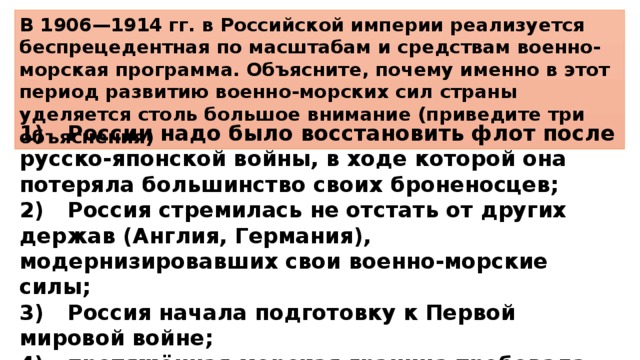 В 1906—1914 гг. в Российской империи реализуется беспрецедентная по масштабам и средствам военно-морская программа. Объясните, почему именно в этот период развитию военно-морских сил страны уделяется столь большое внимание (приведите три объяснения) 1)  России надо было восстановить флот после русско-японской войны, в ходе которой она потеряла большинство своих броненосцев; 2)  Россия стремилась не отстать от других держав (Англия, Германия), модернизировавших свои военно-морские силы; 3)  Россия начала подготовку к Первой мировой войне; 4)  протяжённая морская граница требовала от России наличия сильного военно-морского флота. 