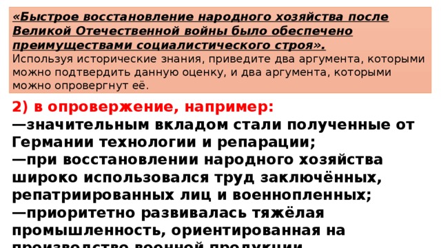 «Быстрое восстановление народного хозяйства после Великой Отечественной войны было обеспечено преимуществами социалистического строя». Используя исторические знания, приведите два аргумента, которыми можно подтвердить данную оценку, и два аргумента, которыми можно опровергнут её. 2) в опровержение, например: — значительным вкладом стали полученные от Германии технологии и репарации; — при восстановлении народного хозяйства широко использовался труд заключённых, репатриированных лиц и военнопленных; — приоритетно развивалась тяжёлая промышленность, ориентированная на производство военной продукции. 