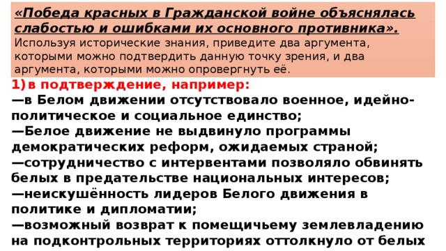 «Победа красных в Гражданской войне объяснялась слабостью и ошибками их основного противника». Используя исторические знания, приведите два аргумента, которыми можно подтвердить данную точку зрения, и два аргумента, которыми можно опровергнуть её. 1)  в подтверждение, например: — в Белом движении отсутствовало военное, идейно-политическое и социальное единство; — Белое движение не выдвинуло программы демократических реформ, ожидаемых страной; — сотрудничество с интервентами позволяло обвинять белых в предательстве национальных интересов; — неискушённость лидеров Белого движения в политике и дипломатии; — возможный возврат к помещичьему землевладению на подконтрольных территориях оттолкнуло от белых крестьян; 