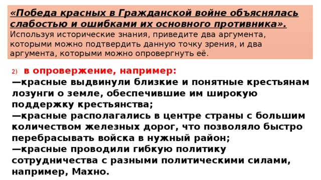 «Победа красных в Гражданской войне объяснялась слабостью и ошибками их основного противника». Используя исторические знания, приведите два аргумента, которыми можно подтвердить данную точку зрения, и два аргумента, которыми можно опровергнуть её. 2)  в опровержение, например: — красные выдвинули близкие и понятные крестьянам лозунги о земле, обеспечившие им широкую поддержку крестьянства; — красные располагались в центре страны с большим количеством железных дорог, что позволяло быстро перебрасывать войска в нужный район; — красные проводили гибкую политику сотрудничества с разными политическими силами, например, Махно. 