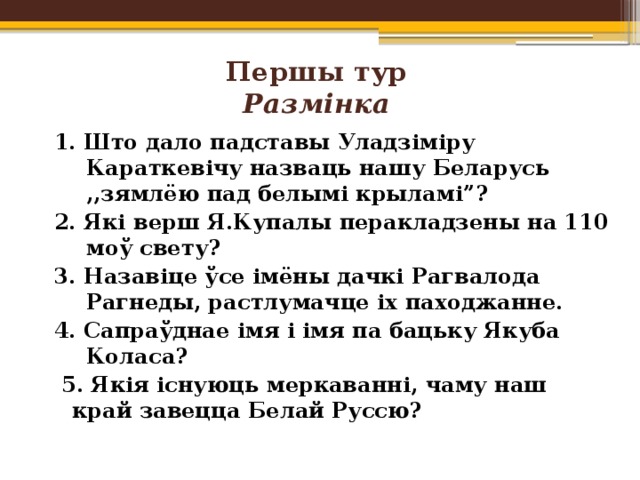 Першы тур  Размінка   1. Што дало падставы Уладзіміру Караткевічу назваць нашу Беларусь ,,зямлёю пад белымі крыламі”? 2. Які верш Я.Купалы перакладзены на 110 моў свету? 3. Назавіце ўсе імёны дачкі Рагвалода Рагнеды, растлумачце іх паходжанне. 4. Сапраўднае імя і імя па бацьку Якуба Коласа?  5. Якія існуюць меркаванні, чаму наш край завецца Белай Руссю? 