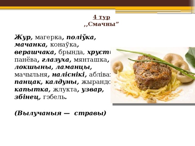 4 тур  ,,Смачны”     Жур, магерка , поліўка, мачанка, конаўка , верашчака, брында, хрусты, панёва , глазуха, мянташка , локшыны, ламанцы, мачыльня , наліснікі, абліваха , панцак, калдуны, жырандоль , капытка, жлукта , узвар, збінец, гэбель .   (Вылучаныя — стравы) 
