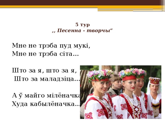 5 тур  ,, Песенна - творчы”   Мне не трэба пуд мукі, Мне не трэба сіта… Што за я, што за я,  Што за маладзіца… А ў майго мілёначка Худа кабылёначка… 