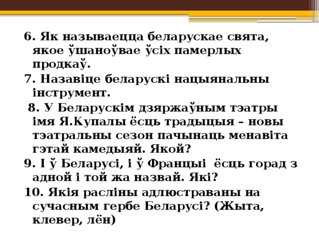6. Як называецца беларускае свята, якое ўшаноўвае ўсіх памерлых продкаў. 7. Назавіце беларускі нацыянальны інструмент.  8. У Беларускім дзяржаўным тэатры імя Я.Купалы ёсць традыцыя – новы тэатральны сезон пачынаць менавіта гэтай камедыяй. Якой? 9. І ў Беларусі, і ў Францыі ёсць горад з адной і той жа назвай. Які? 10. Якія расліны адлюстраваны на сучасным гербе Беларусі? (Жыта, клевер, лён)   