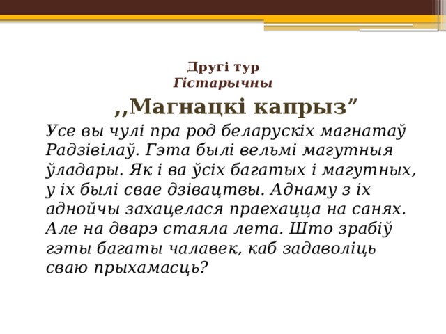 Другі тур  Гістарычны      ,,Магнацкі капрыз”   Усе вы чулі пра род беларускіх магнатаў Радзівілаў. Гэта былі вельмі магутныя ўладары. Як і ва ўсіх багатых і магутных, у іх былі свае дзівацтвы. Аднаму з іх аднойчы захацелася праехацца на санях. Але на дварэ стаяла лета. Што зрабіў гэты багаты чалавек, каб задаволіць сваю прыхамасць?   