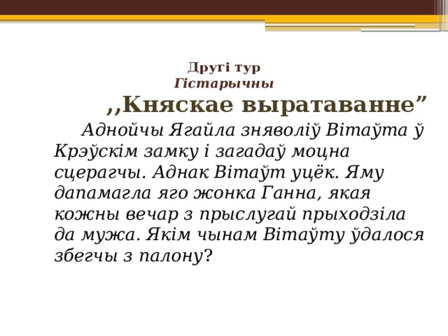 Другі тур  Гістарычны      ,,Княскае выратаванне”    Аднойчы Ягайла зняволіў Вітаўта ў Крэўскім замку і загадаў моцна сцерагчы. Аднак Вітаўт уцёк. Яму дапамагла яго жонка Ганна, якая кожны вечар з прыслугай прыходзіла да мужа. Якім чынам Вітаўту ўдалося збегчы з палону ? 